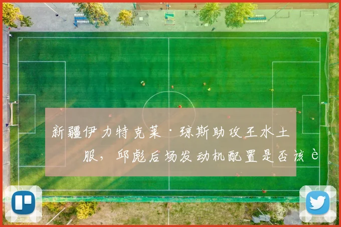 新疆伊力特克莱·琼斯助攻王水土不服，邱彪后场发动机配置是否该调整？