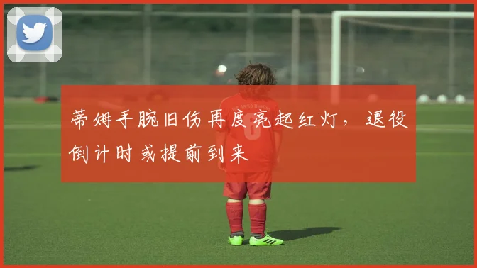 蒂姆手腕旧伤再度亮起红灯，退役倒计时或提前到来
