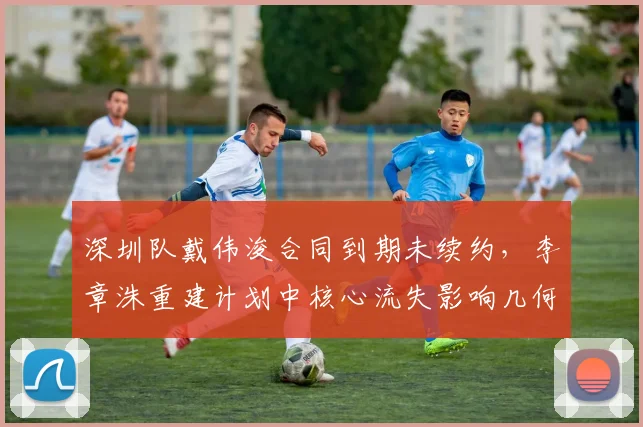 深圳队戴伟浚合同到期未续约，李章洙重建计划中核心流失影响几何？