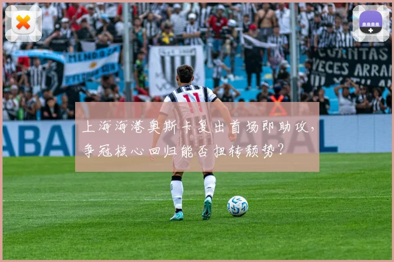 上海海港奥斯卡复出首场即助攻，争冠核心回归能否扭转颓势？